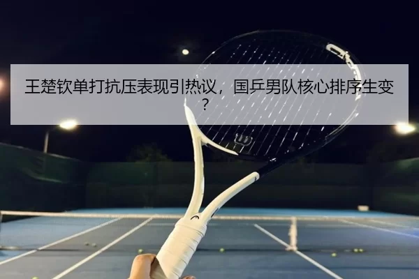 王楚钦单打抗压表现引热议，国乒男队核心排序生变？